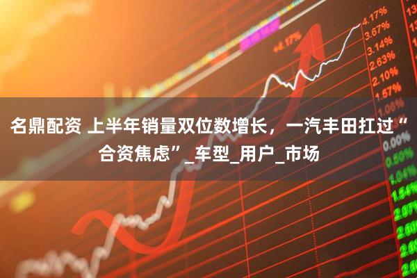 名鼎配资 上半年销量双位数增长，一汽丰田扛过“合资焦虑”_车型_用户_市场