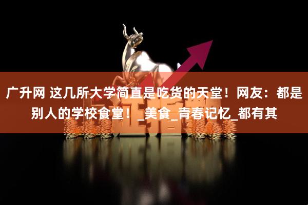 广升网 这几所大学简直是吃货的天堂！网友：都是别人的学校食堂！_美食_青春记忆_都有其