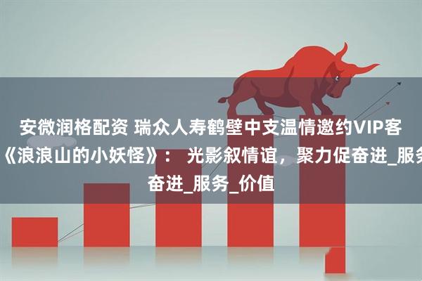 安微润格配资 瑞众人寿鹤壁中支温情邀约VIP客户共赏《浪浪山的小妖怪》： 光影叙情谊，聚力促奋进_服务_价值