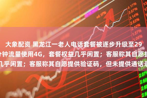 大象配资 黑龙江一老人电话套餐被逐步升级至298元，实际月均通话11分钟流量使用4G，套餐权益几乎闲置；客服称其自愿提供验证码，但未提供通话录音