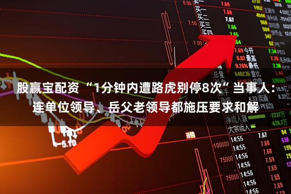 股赢宝配资 “1分钟内遭路虎别停8次”当事人：连单位领导、岳父老领导都施压要求和解